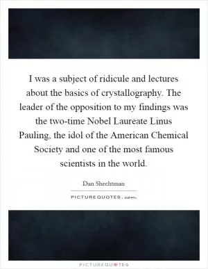 I was a subject of ridicule and lectures about the basics of crystallography. The leader of the opposition to my findings was the two-time Nobel Laureate Linus Pauling, the idol of the American Chemical Society and one of the most famous scientists in the world Picture Quote #1