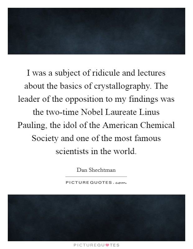 I was a subject of ridicule and lectures about the basics of crystallography. The leader of the opposition to my findings was the two-time Nobel Laureate Linus Pauling, the idol of the American Chemical Society and one of the most famous scientists in the world. Picture Quote #1