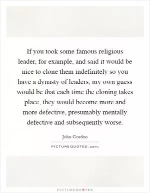 If you took some famous religious leader, for example, and said it would be nice to clone them indefinitely so you have a dynasty of leaders, my own guess would be that each time the cloning takes place, they would become more and more defective, presumably mentally defective and subsequently worse Picture Quote #1