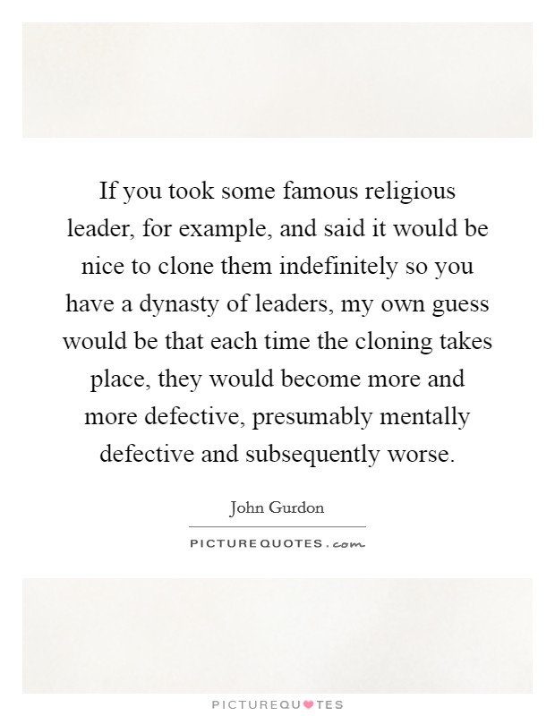 If you took some famous religious leader, for example, and said it would be nice to clone them indefinitely so you have a dynasty of leaders, my own guess would be that each time the cloning takes place, they would become more and more defective, presumably mentally defective and subsequently worse. Picture Quote #1