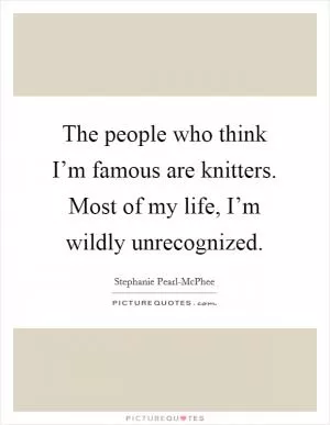 The people who think I’m famous are knitters. Most of my life, I’m wildly unrecognized Picture Quote #1