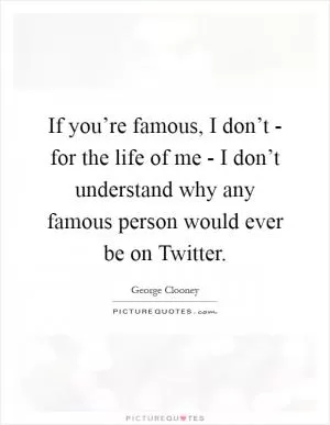 If you’re famous, I don’t - for the life of me - I don’t understand why any famous person would ever be on Twitter Picture Quote #1