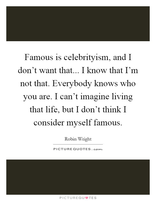 Famous is celebrityism, and I don't want that... I know that I'm not that. Everybody knows who you are. I can't imagine living that life, but I don't think I consider myself famous. Picture Quote #1