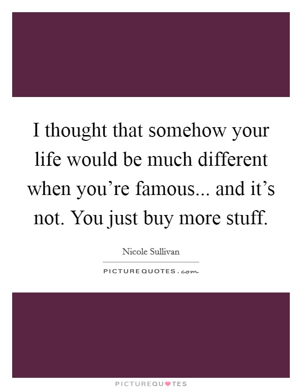 I thought that somehow your life would be much different when you're famous... and it's not. You just buy more stuff. Picture Quote #1