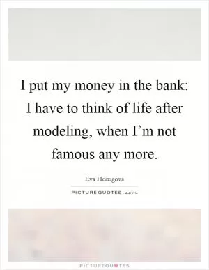 I put my money in the bank: I have to think of life after modeling, when I’m not famous any more Picture Quote #1