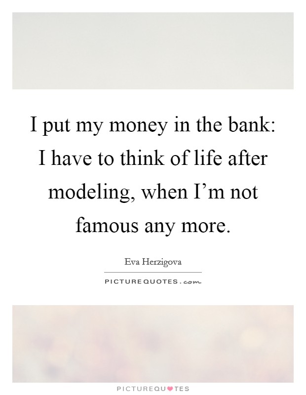 I put my money in the bank: I have to think of life after modeling, when I'm not famous any more. Picture Quote #1