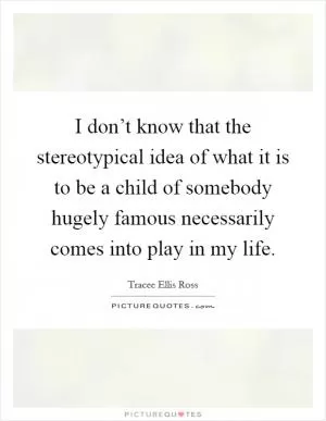 I don’t know that the stereotypical idea of what it is to be a child of somebody hugely famous necessarily comes into play in my life Picture Quote #1