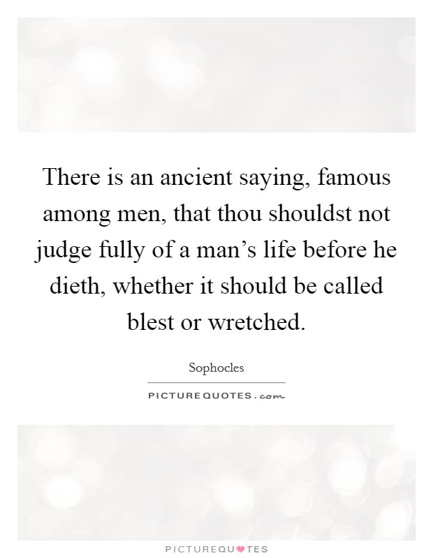 There is an ancient saying, famous among men, that thou shouldst not judge fully of a man's life before he dieth, whether it should be called blest or wretched. Picture Quote #1