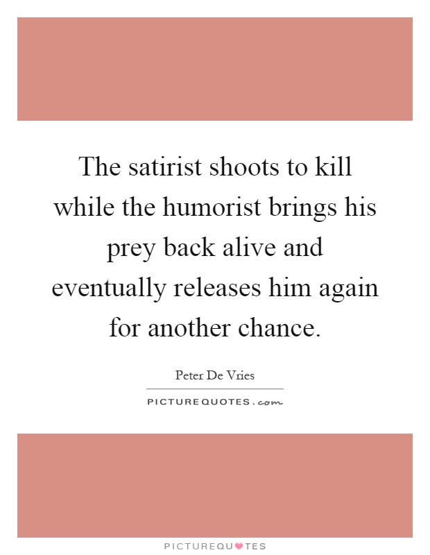 The satirist shoots to kill while the humorist brings his prey back alive and eventually releases him again for another chance Picture Quote #1