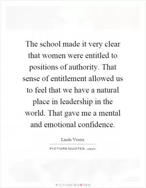 The school made it very clear that women were entitled to positions of authority. That sense of entitlement allowed us to feel that we have a natural place in leadership in the world. That gave me a mental and emotional confidence Picture Quote #1