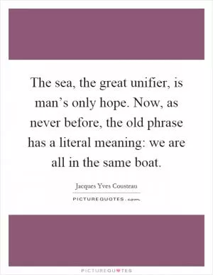 The sea, the great unifier, is man’s only hope. Now, as never before, the old phrase has a literal meaning: we are all in the same boat Picture Quote #1