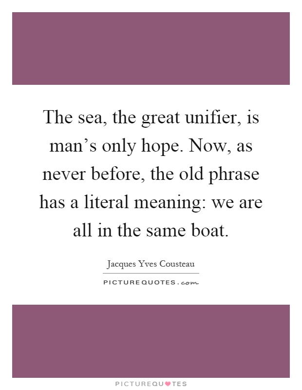 The sea, the great unifier, is man's only hope. Now, as never before, the old phrase has a literal meaning: we are all in the same boat Picture Quote #1