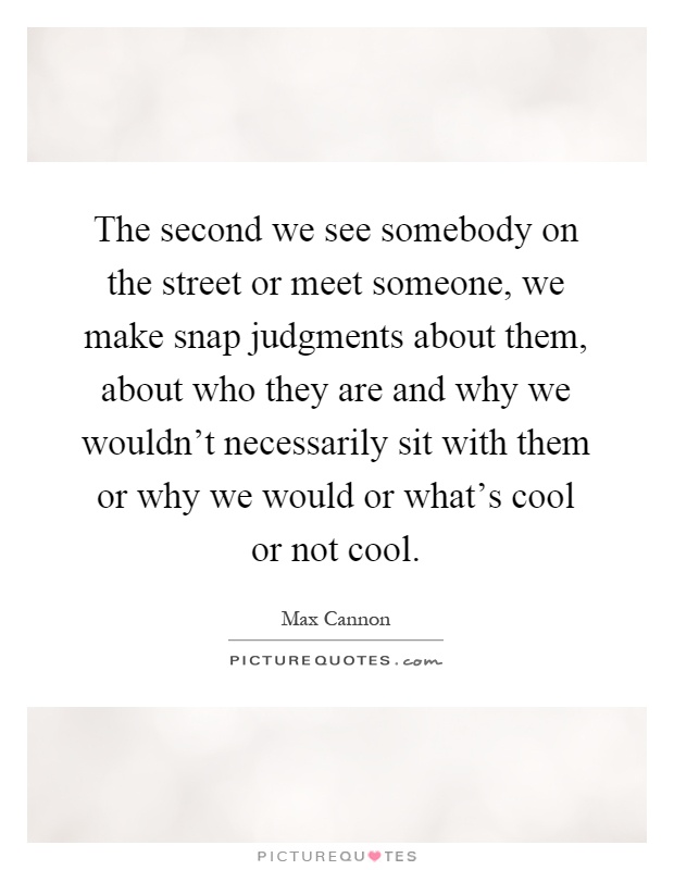The second we see somebody on the street or meet someone, we make snap judgments about them, about who they are and why we wouldn't necessarily sit with them or why we would or what's cool or not cool Picture Quote #1
