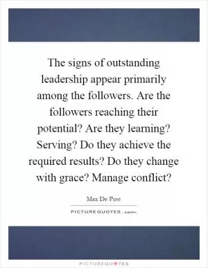 The signs of outstanding leadership appear primarily among the followers. Are the followers reaching their potential? Are they learning? Serving? Do they achieve the required results? Do they change with grace? Manage conflict? Picture Quote #1