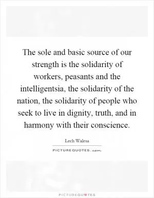 The sole and basic source of our strength is the solidarity of workers, peasants and the intelligentsia, the solidarity of the nation, the solidarity of people who seek to live in dignity, truth, and in harmony with their conscience Picture Quote #1