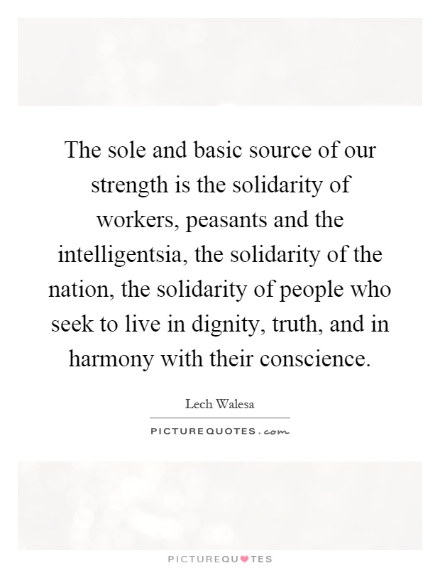 The sole and basic source of our strength is the solidarity of workers, peasants and the intelligentsia, the solidarity of the nation, the solidarity of people who seek to live in dignity, truth, and in harmony with their conscience Picture Quote #1