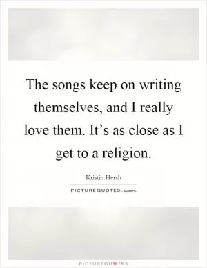 The songs keep on writing themselves, and I really love them. It’s as close as I get to a religion Picture Quote #1