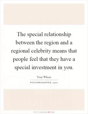 The special relationship between the region and a regional celebrity means that people feel that they have a special investment in you Picture Quote #1