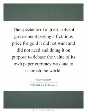 The spectacle of a great, solvent government paying a fictitious price for gold it did not want and did not need and doing it on purpose to debase the value of its own paper currency was one to astonish the world Picture Quote #1