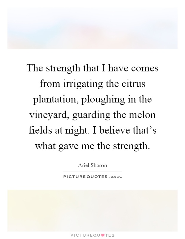 The strength that I have comes from irrigating the citrus plantation, ploughing in the vineyard, guarding the melon fields at night. I believe that's what gave me the strength Picture Quote #1