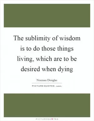 The sublimity of wisdom is to do those things living, which are to be desired when dying Picture Quote #1