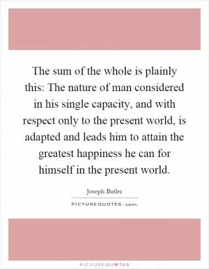 The sum of the whole is plainly this: The nature of man considered in his single capacity, and with respect only to the present world, is adapted and leads him to attain the greatest happiness he can for himself in the present world Picture Quote #1