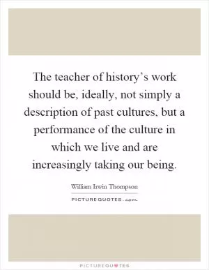 The teacher of history’s work should be, ideally, not simply a description of past cultures, but a performance of the culture in which we live and are increasingly taking our being Picture Quote #1