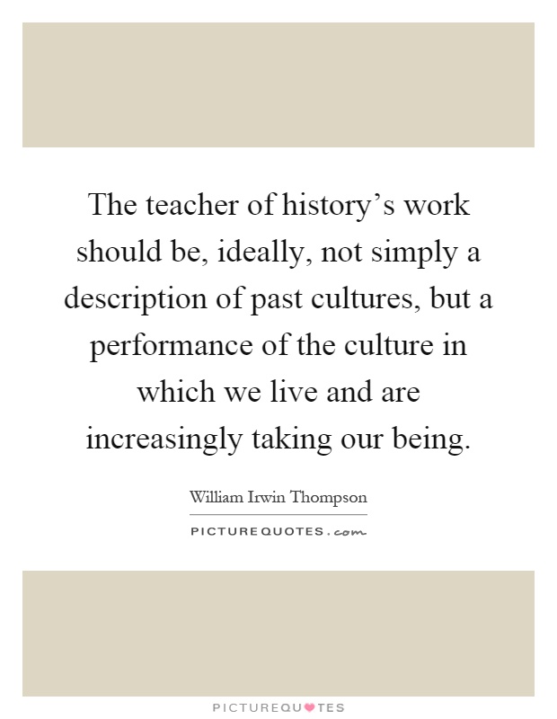 The teacher of history's work should be, ideally, not simply a description of past cultures, but a performance of the culture in which we live and are increasingly taking our being Picture Quote #1