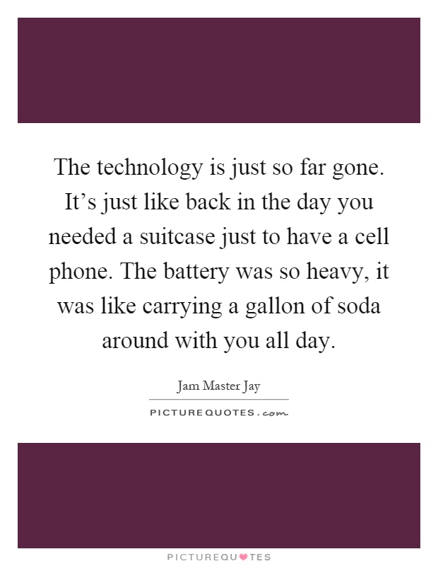 The technology is just so far gone. It's just like back in the day you needed a suitcase just to have a cell phone. The battery was so heavy, it was like carrying a gallon of soda around with you all day Picture Quote #1