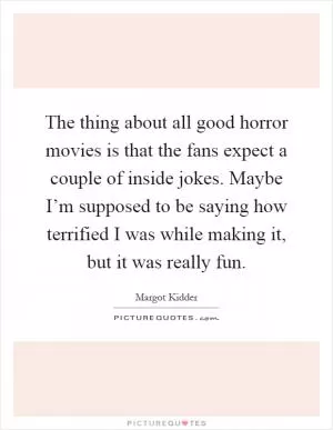 The thing about all good horror movies is that the fans expect a couple of inside jokes. Maybe I’m supposed to be saying how terrified I was while making it, but it was really fun Picture Quote #1