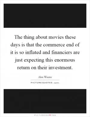 The thing about movies these days is that the commerce end of it is so inflated and financiers are just expecting this enormous return on their investment Picture Quote #1