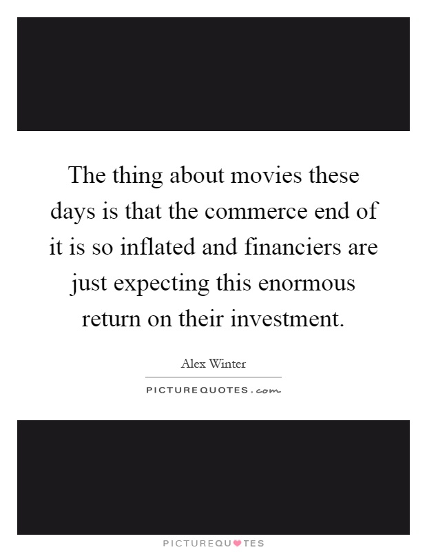 The thing about movies these days is that the commerce end of it is so inflated and financiers are just expecting this enormous return on their investment Picture Quote #1