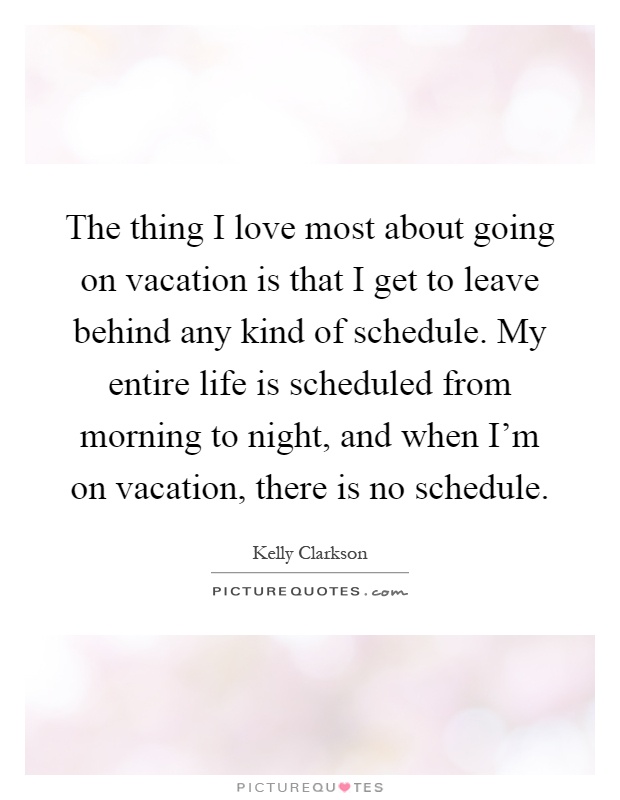 The thing I love most about going on vacation is that I get to leave behind any kind of schedule. My entire life is scheduled from morning to night, and when I'm on vacation, there is no schedule Picture Quote #1
