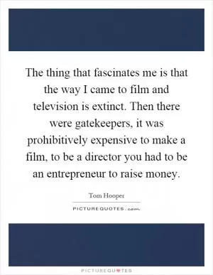 The thing that fascinates me is that the way I came to film and television is extinct. Then there were gatekeepers, it was prohibitively expensive to make a film, to be a director you had to be an entrepreneur to raise money Picture Quote #1