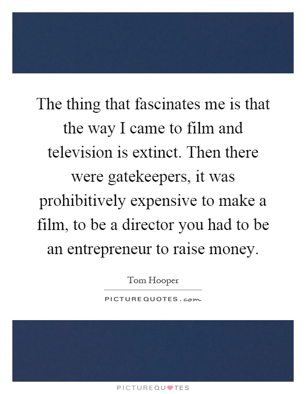 The thing that fascinates me is that the way I came to film and television is extinct. Then there were gatekeepers, it was prohibitively expensive to make a film, to be a director you had to be an entrepreneur to raise money Picture Quote #1