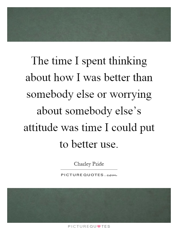 The time I spent thinking about how I was better than somebody else or worrying about somebody else's attitude was time I could put to better use Picture Quote #1