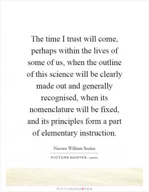 The time I trust will come, perhaps within the lives of some of us, when the outline of this science will be clearly made out and generally recognised, when its nomenclature will be fixed, and its principles form a part of elementary instruction Picture Quote #1