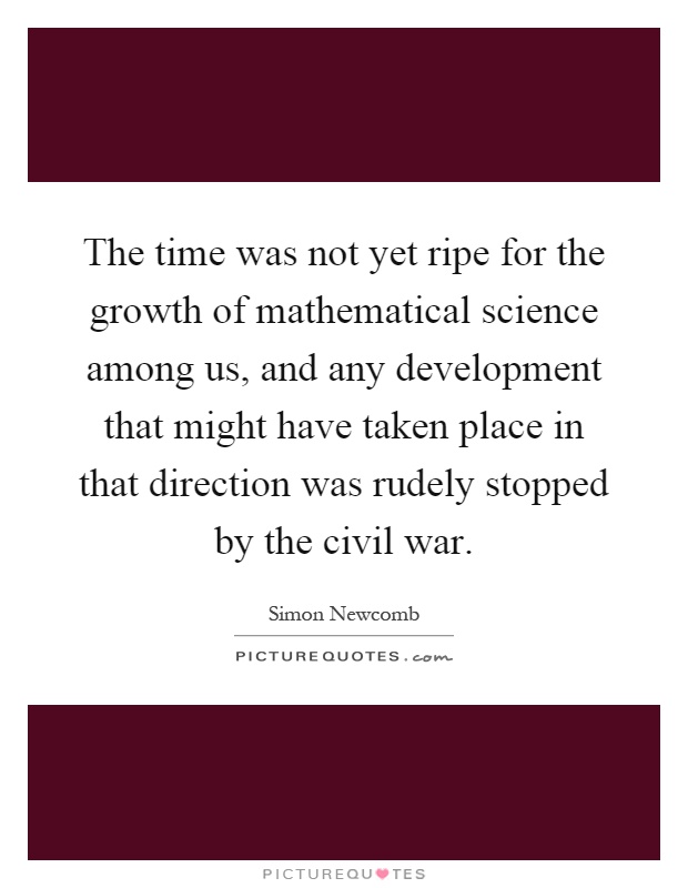 The time was not yet ripe for the growth of mathematical science among us, and any development that might have taken place in that direction was rudely stopped by the civil war Picture Quote #1
