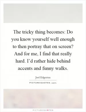 The tricky thing becomes: Do you know yourself well enough to then portray that on screen? And for me, I find that really hard. I’d rather hide behind accents and funny walks Picture Quote #1