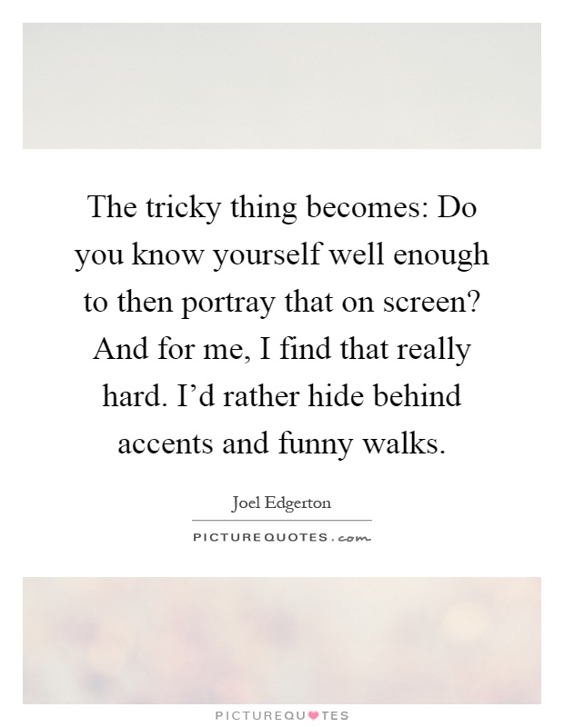 The tricky thing becomes: Do you know yourself well enough to then portray that on screen? And for me, I find that really hard. I'd rather hide behind accents and funny walks Picture Quote #1