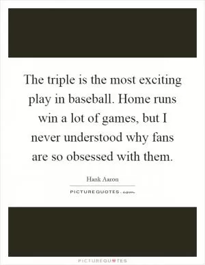 The triple is the most exciting play in baseball. Home runs win a lot of games, but I never understood why fans are so obsessed with them Picture Quote #1