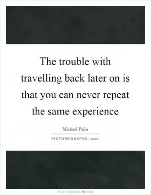 The trouble with travelling back later on is that you can never repeat the same experience Picture Quote #1