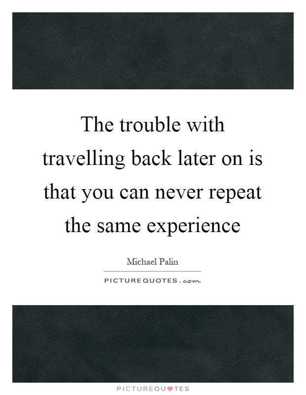 The trouble with travelling back later on is that you can never repeat the same experience Picture Quote #1