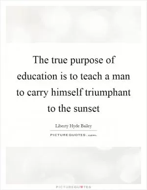 The true purpose of education is to teach a man to carry himself triumphant to the sunset Picture Quote #1