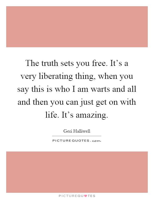 The truth sets you free. It's a very liberating thing, when you say this is who I am warts and all and then you can just get on with life. It's amazing Picture Quote #1