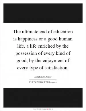 The ultimate end of education is happiness or a good human life, a life enriched by the possession of every kind of good, by the enjoyment of every type of satisfaction Picture Quote #1