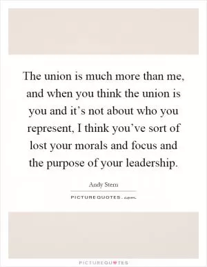 The union is much more than me, and when you think the union is you and it’s not about who you represent, I think you’ve sort of lost your morals and focus and the purpose of your leadership Picture Quote #1