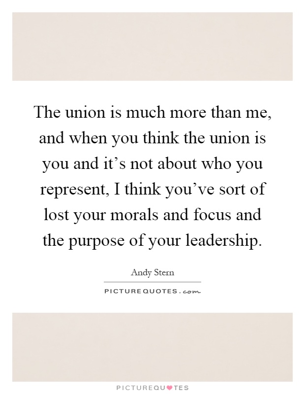 The union is much more than me, and when you think the union is you and it's not about who you represent, I think you've sort of lost your morals and focus and the purpose of your leadership Picture Quote #1