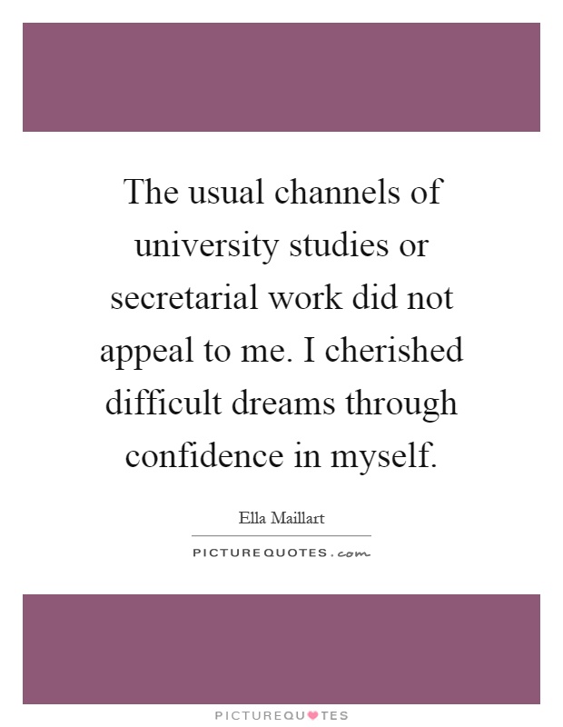 The usual channels of university studies or secretarial work did not appeal to me. I cherished difficult dreams through confidence in myself Picture Quote #1