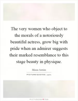 The very women who object to the morals of a notoriously beautiful actress, grow big with pride when an admirer suggests their marked resemblance to this stage beauty in physique Picture Quote #1